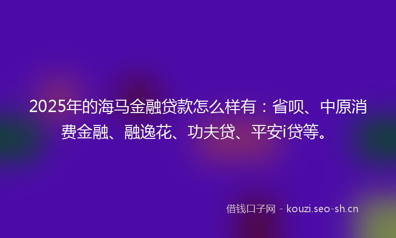 2025年的海马金融贷款怎么样有：省呗、中原消费金融、融逸花、功夫贷、平安i贷等。