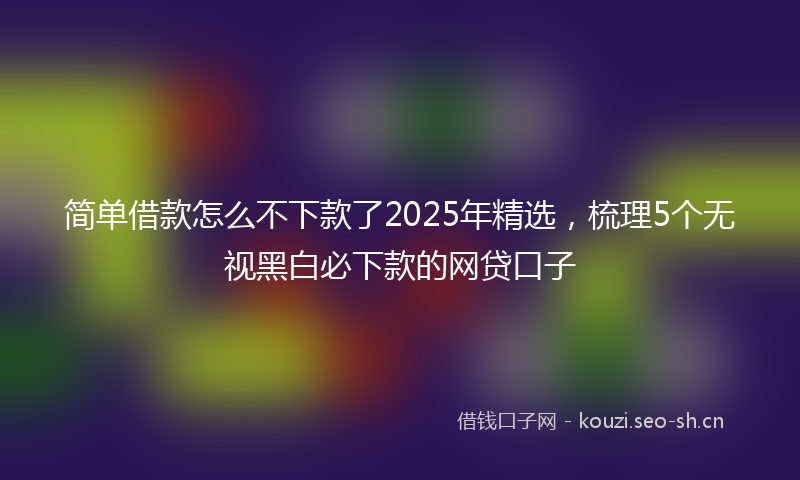 简单借款怎么不下款了2025年精选，梳理5个无视黑白必下款的网贷口子