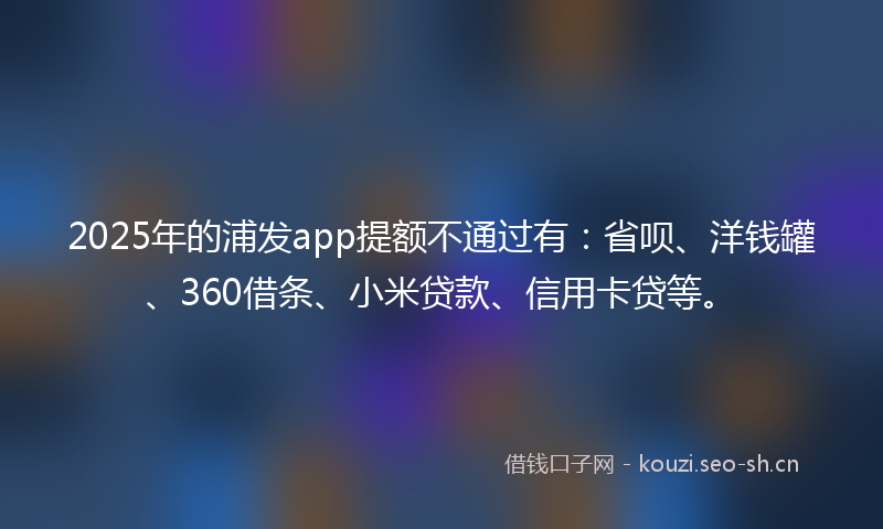 2025年的浦发app提额不通过有：省呗、洋钱罐、360借条、小米贷款、信用卡贷等。