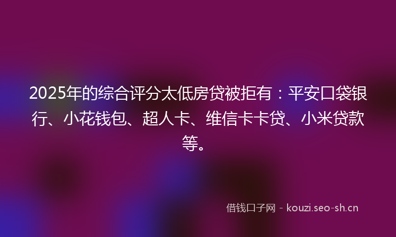 2025年的综合评分太低房贷被拒有：平安口袋银行、小花钱包、超人卡、维信卡卡贷、小米贷款等。