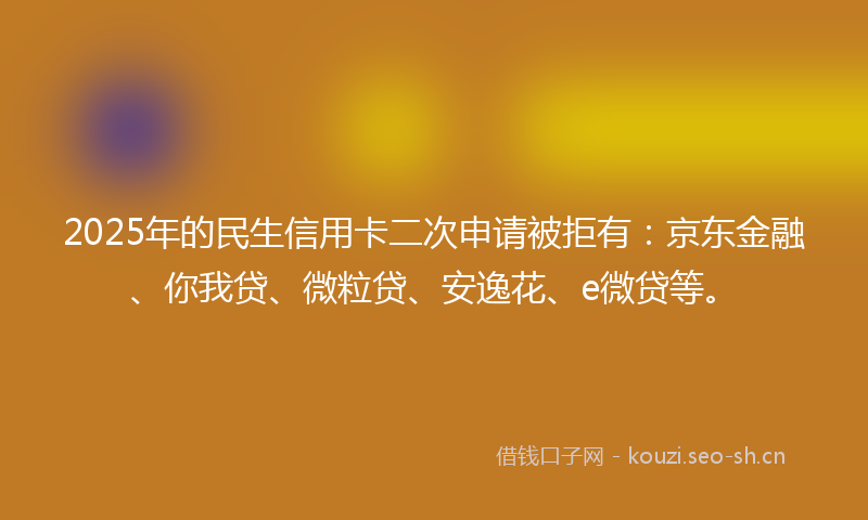 2025年的民生信用卡二次申请被拒有：京东金融、你我贷、微粒贷、安逸花、e微贷等。