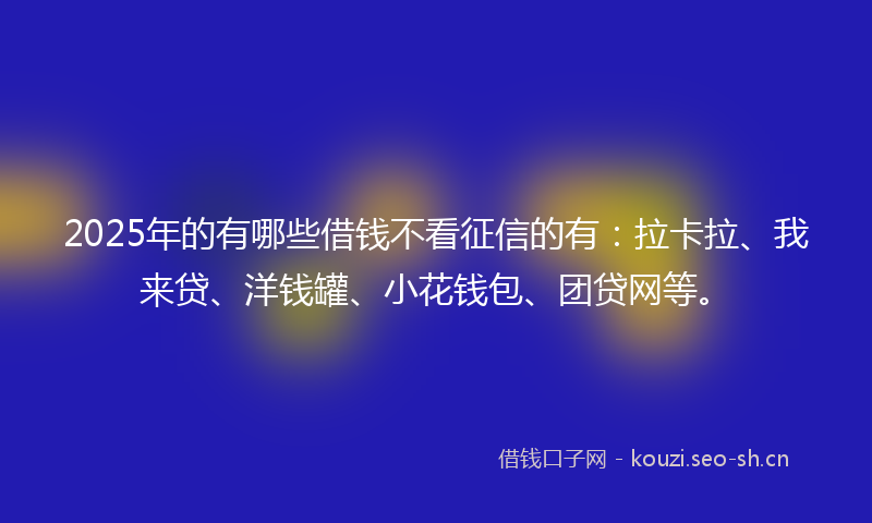 2025年的有哪些借钱不看征信的有：拉卡拉、我来贷、洋钱罐、小花钱包、团贷网等。