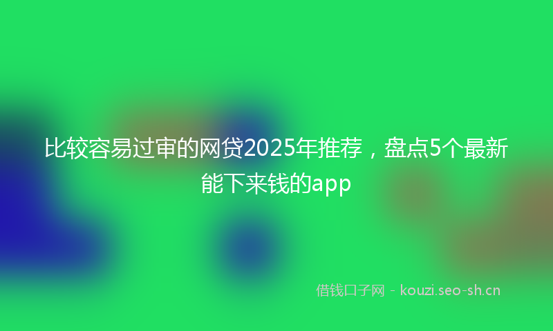 比较容易过审的网贷2025年推荐，盘点5个最新能下来钱的app