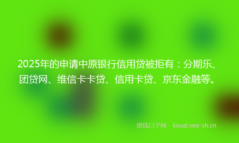 2025年的申请中原银行信用贷被拒有：分期乐、团贷网、维信卡卡贷、信用卡贷、京东金融等。