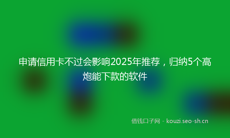 申请信用卡不过会影响2025年推荐，归纳5个高炮能下款的软件