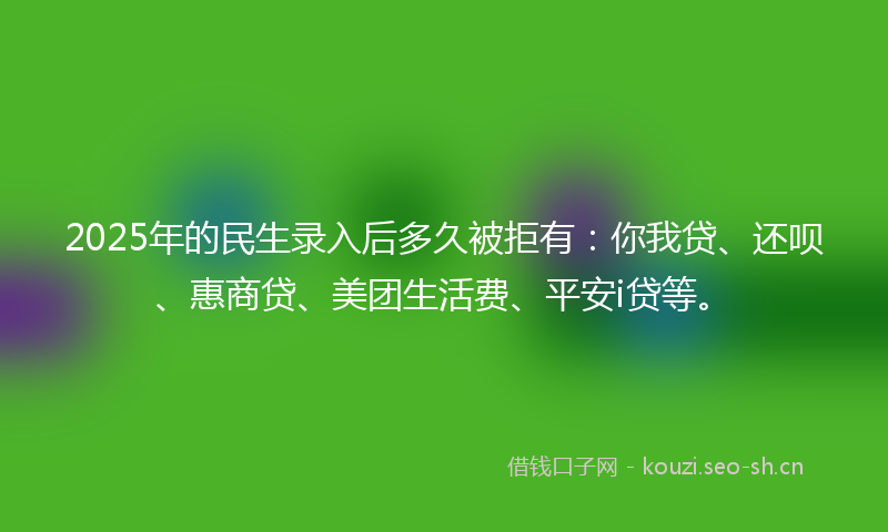 2025年的民生录入后多久被拒有：你我贷、还呗、惠商贷、美团生活费、平安i贷等。
