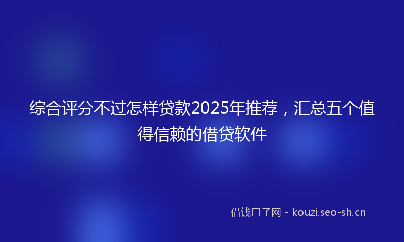 综合评分不过怎样贷款2025年推荐，汇总五个值得信赖的借贷软件