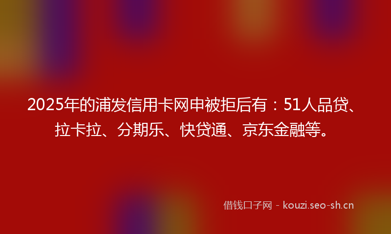2025年的浦发信用卡网申被拒后有：51人品贷、拉卡拉、分期乐、快贷通、京东金融等。