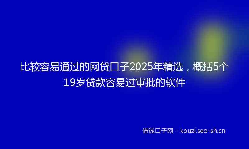 比较容易通过的网贷口子2025年精选，概括5个19岁贷款容易过审批的软件