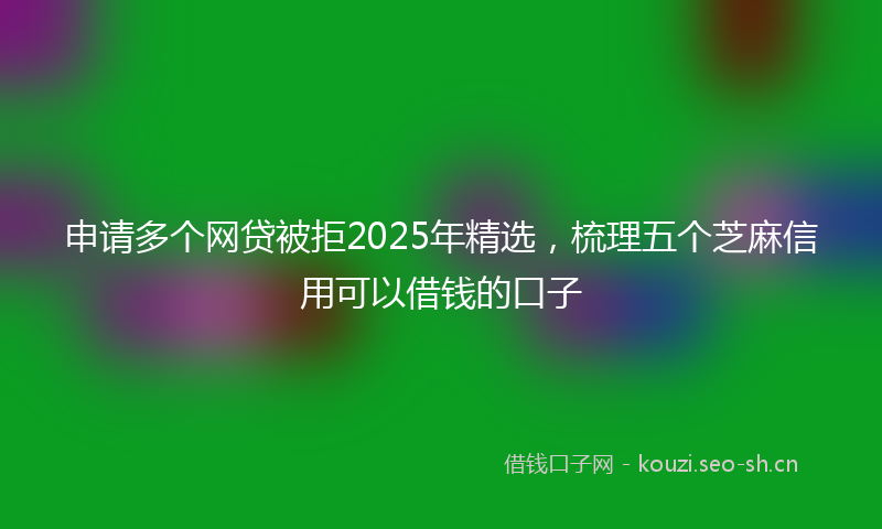 申请多个网贷被拒2025年精选，梳理五个芝麻信用可以借钱的口子