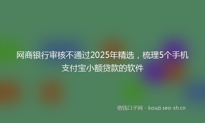 网商银行审核不通过2025年精选，梳理5个手机支付宝小额贷款的软件