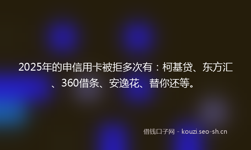 2025年的申信用卡被拒多次有:柯基贷、东方汇、360借条、安逸花、替你还等。