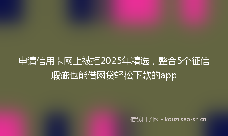 申请信用卡网上被拒2025年精选，整合5个征信瑕疵也能借网贷轻松下款的app