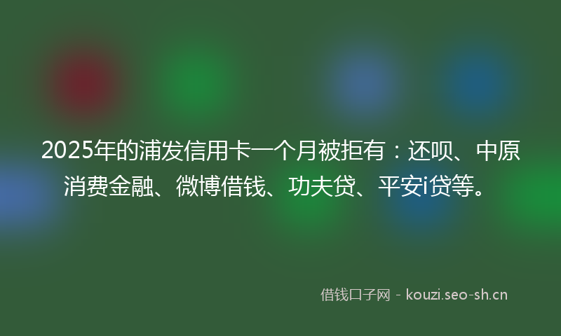 2025年的浦发信用卡一个月被拒有：还呗、中原消费金融、微博借钱、功夫贷、平安i贷等。