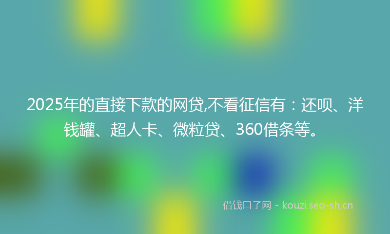 2025年的直接下款的网贷,不看征信有：还呗、洋钱罐、超人卡、微粒贷、360借条等。