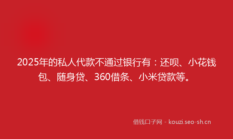 2025年的私人代款不通过银行有：还呗、小花钱包、随身贷、360借条、小米贷款等。