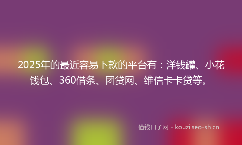 2025年的最近容易下款的平台有：洋钱罐、小花钱包、360借条、团贷网、维信卡卡贷等。