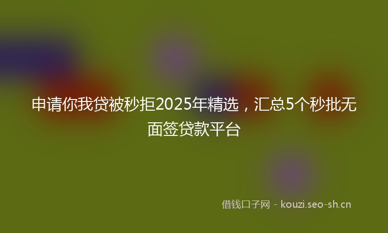申请你我贷被秒拒2025年精选，汇总5个秒批无面签贷款平台