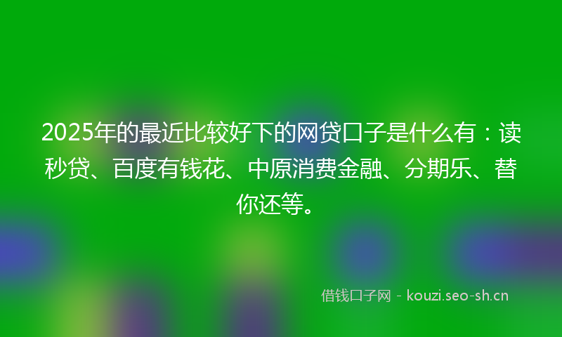 2025年的最近比较好下的网贷口子是什么有：读秒贷、百度有钱花、中原消费金融、分期乐、替你还等。