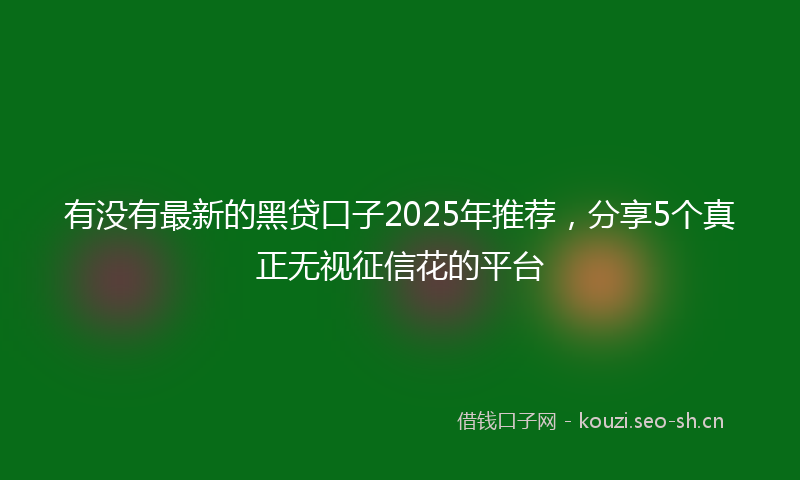 有没有最新的黑贷口子2025年推荐，分享5个真正无视征信花的平台