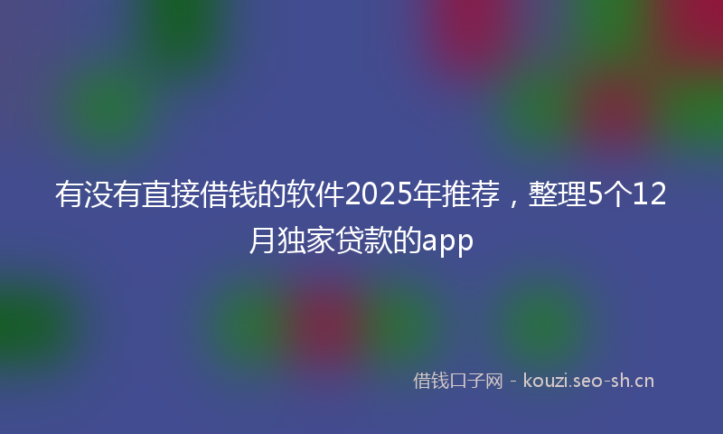 有没有直接借钱的软件2025年推荐，整理5个12月独家贷款的app