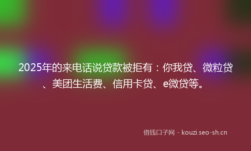 2025年的来电话说贷款被拒有：你我贷、微粒贷、美团生活费、信用卡贷、e微贷等。