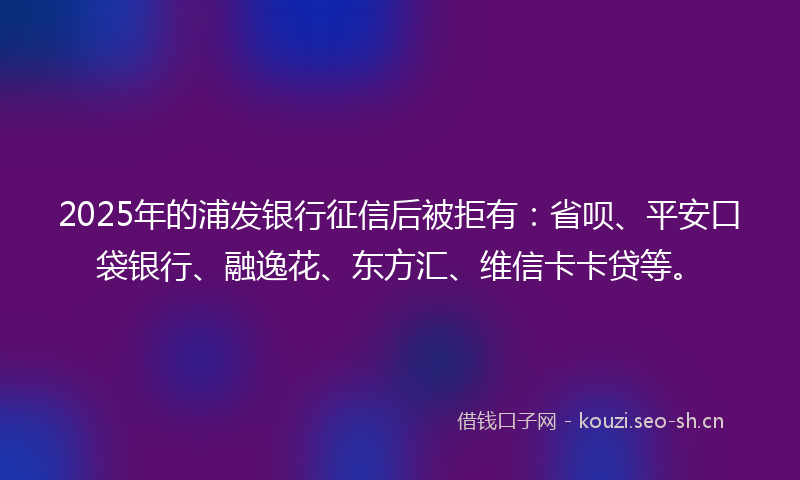 2025年的浦发银行征信后被拒有：省呗、平安口袋银行、融逸花、东方汇、维信卡卡贷等。