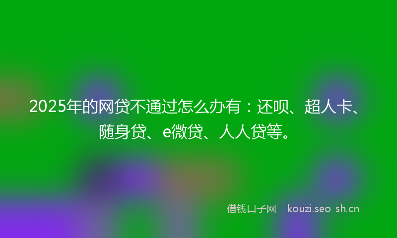 2025年的网贷不通过怎么办有：还呗、超人卡、随身贷、e微贷、人人贷等。