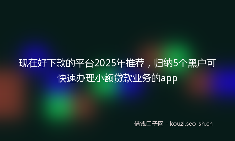 现在好下款的平台2025年推荐，归纳5个黑户可快速办理小额贷款业务的app