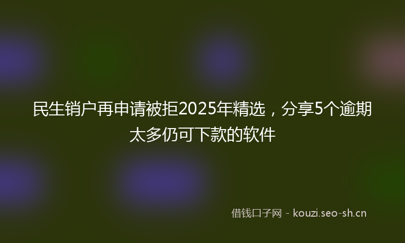 民生销户再申请被拒2025年精选，分享5个逾期太多仍可下款的软件