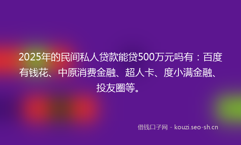 2025年的民间私人贷款能贷500万元吗有：百度有钱花、中原消费金融、超人卡、度小满金融、投友圈等。