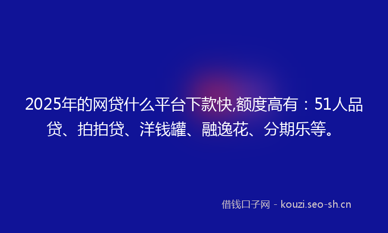 2025年的网贷什么平台下款快,额度高有：51人品贷、拍拍贷、洋钱罐、融逸花、分期乐等。