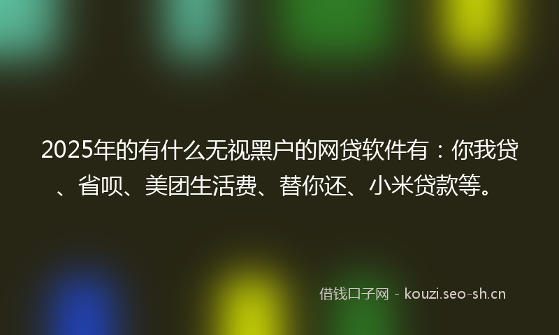2025年的有什么无视黑户的网贷软件有：你我贷、省呗、美团生活费、替你还、小米贷款等。