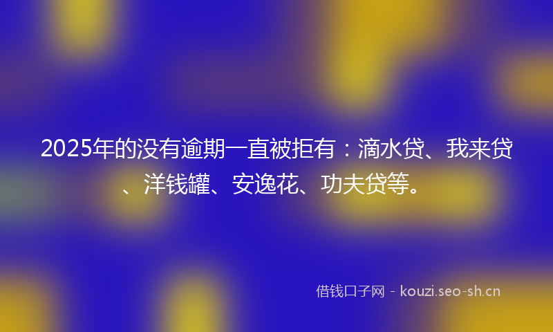 2025年的没有逾期一直被拒有：滴水贷、我来贷、洋钱罐、安逸花、功夫贷等。