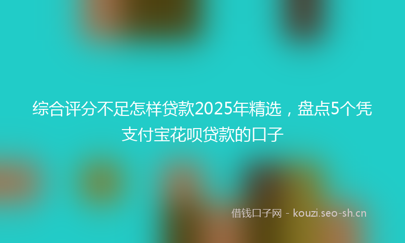 综合评分不足怎样贷款2025年精选，盘点5个凭支付宝花呗贷款的口子