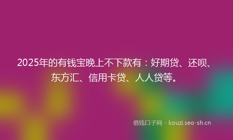 2025年的有钱宝晚上不下款有：好期贷、还呗、东方汇、信用卡贷、人人贷等。