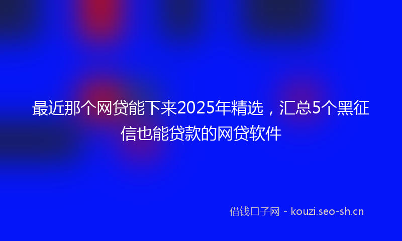 最近那个网贷能下来2025年精选，汇总5个黑征信也能贷款的网贷软件
