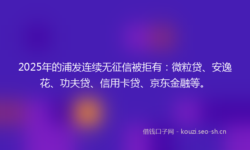 2025年的浦发连续无征信被拒有：微粒贷、安逸花、功夫贷、信用卡贷、京东金融等。