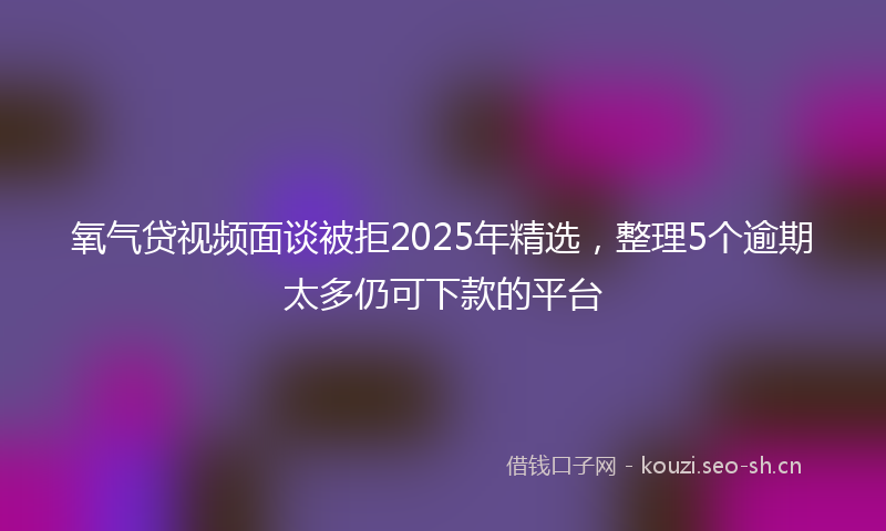 氧气贷视频面谈被拒2025年精选，整理5个逾期太多仍可下款的平台