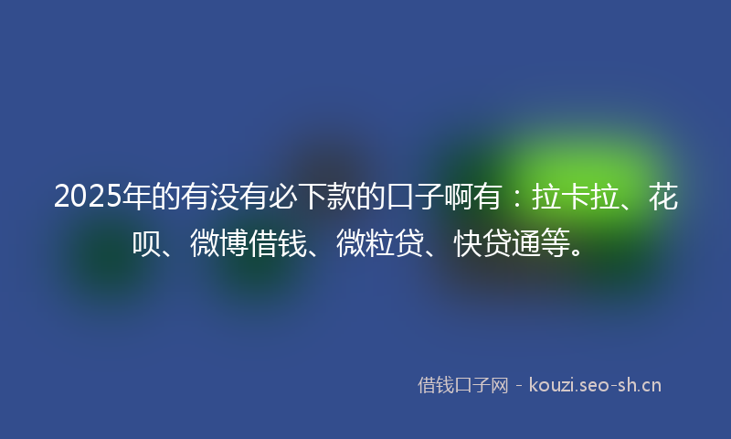 2025年的有没有必下款的口子啊有：拉卡拉、花呗、微博借钱、微粒贷、快贷通等。