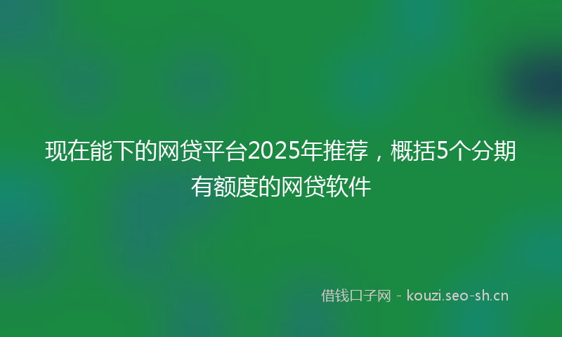 现在能下的网贷平台2025年推荐，概括5个分期有额度的网贷软件