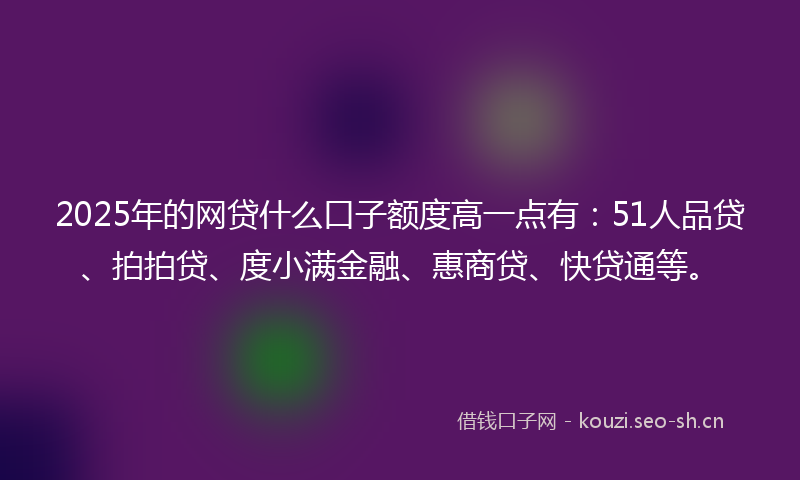 2025年的网贷什么口子额度高一点有：51人品贷、拍拍贷、度小满金融、惠商贷、快贷通等。