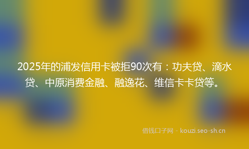 2025年的浦发信用卡被拒90次有：功夫贷、滴水贷、中原消费金融、融逸花、维信卡卡贷等。