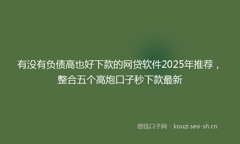 有没有负债高也好下款的网贷软件2025年推荐，整合五个高炮口子秒下款最新