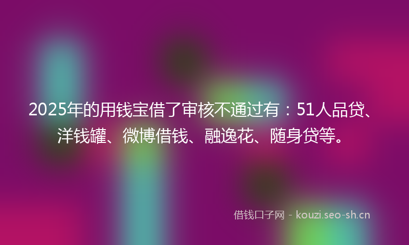 2025年的用钱宝借了审核不通过有：51人品贷、洋钱罐、微博借钱、融逸花、随身贷等。