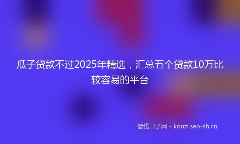 瓜子贷款不过2025年精选，汇总五个贷款10万比较容易的平台