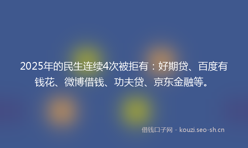 2025年的民生连续4次被拒有：好期贷、百度有钱花、微博借钱、功夫贷、京东金融等。