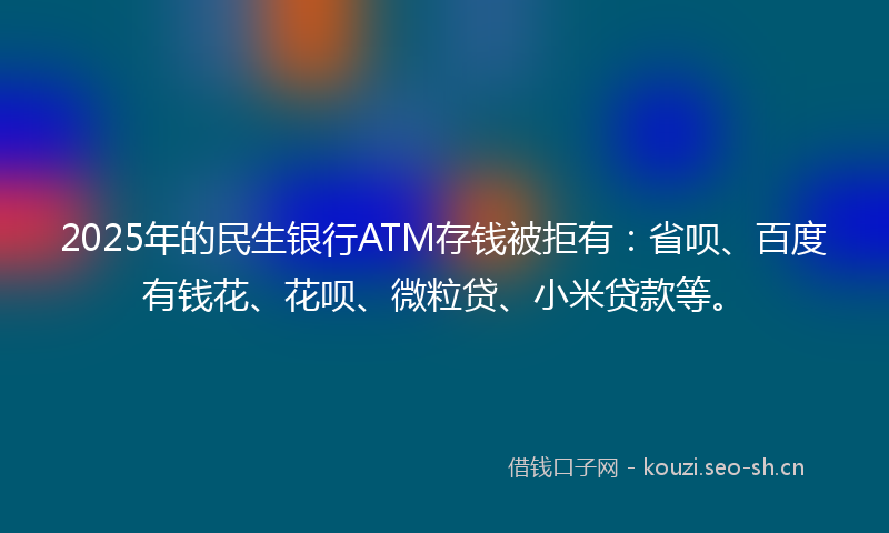 2025年的民生银行ATM存钱被拒有：省呗、百度有钱花、花呗、微粒贷、小米贷款等。