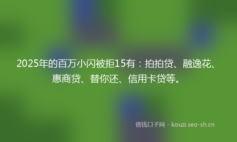 2025年的百万小闪被拒15有：拍拍贷、融逸花、惠商贷、替你还、信用卡贷等。