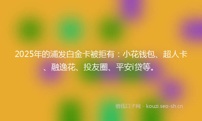 2025年的浦发白金卡被拒有：小花钱包、超人卡、融逸花、投友圈、平安i贷等。